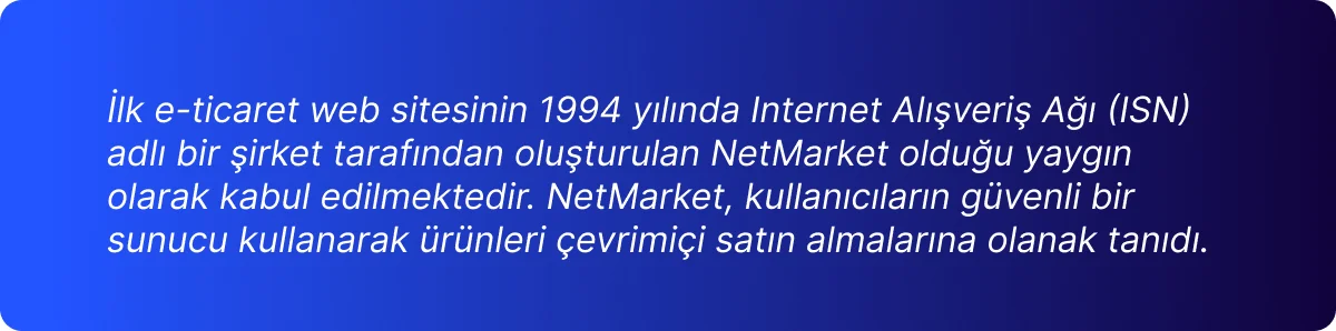 İlk e-ticaret web sitesinin 1994 yılında Internet Alışveriş Ağı (ISN)  adlı bir şirket tarafından oluşturulan NetMarket olduğu yaygın  olarak kabul edilmektedir. NetMarket, kullanıcıların güvenli bir  sunucu kullanarak ürünleri çevrimiçi satın almalarına olanak tanıdı.